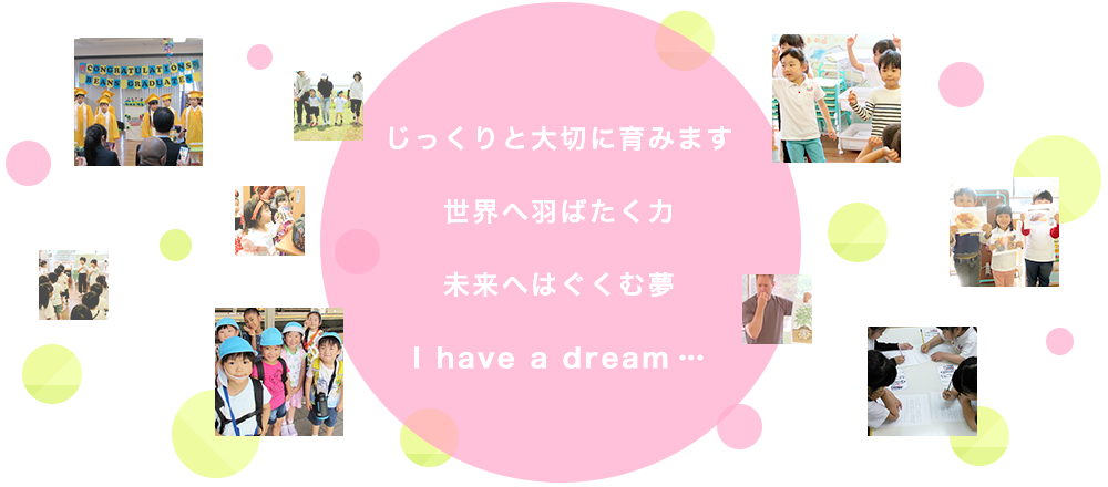 じっくりと大切に育みます世界へ羽ばたく力未来へはぐくむ夢I have a dream…