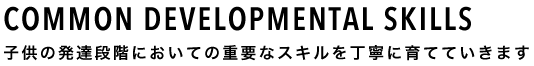 COMMON DEVELOPMENTAL SKILLS 子供の発達段階においての重要なスキルを丁寧に育てていきます