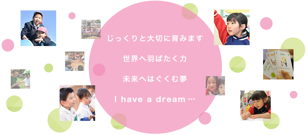 じっくりと大切に育みます世界へ羽ばたく力未来へはぐくむ夢I have a dream…