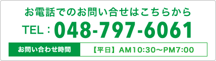 お電話でのお問い合せはこちらから TEL 048-797-6061 お問い合わせ時間【平日】AM10:30〜PM7:00