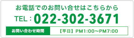 お電話でのお問い合せはこちらから TEL 022-302-3671 お問い合わせ時間【平日】AM10:30〜PM7:00